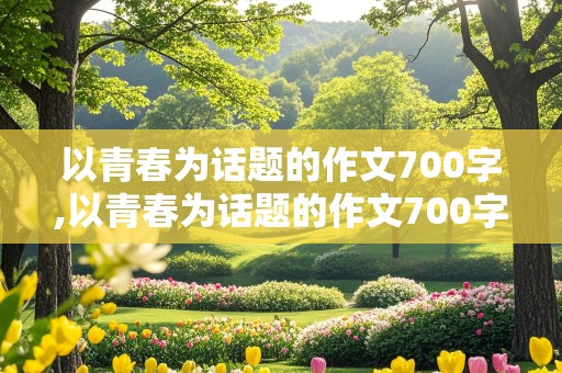 以青春为话题的作文700字,以青春为话题的作文700字记叙文