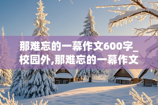 那难忘的一幕作文600字_校园外,那难忘的一幕作文600字