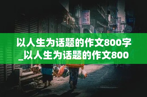 以人生为话题的作文800字_以人生为话题的作文800字议论文