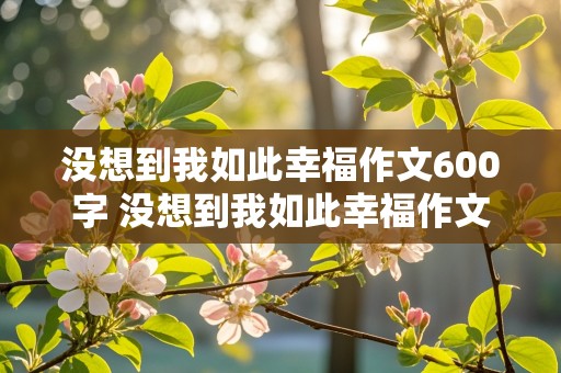 没想到我如此幸福作文600字 没想到我如此幸福作文600字 记叙文