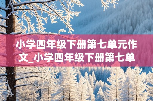 小学四年级下册第七单元作文_小学四年级下册第七单元作文350字