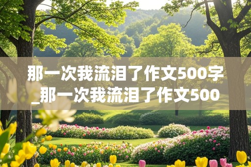 那一次我流泪了作文500字_那一次我流泪了作文500字六年级