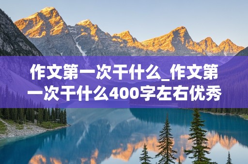 作文第一次干什么_作文第一次干什么400字左右优秀作文