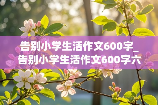 告别小学生活作文600字_告别小学生活作文600字六年级