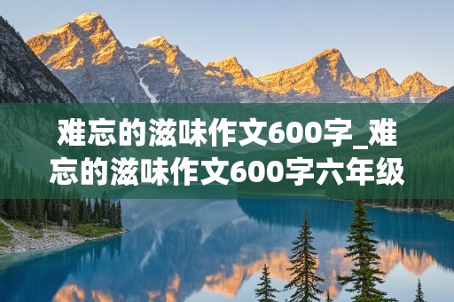 难忘的滋味作文600字_难忘的滋味作文600字六年级