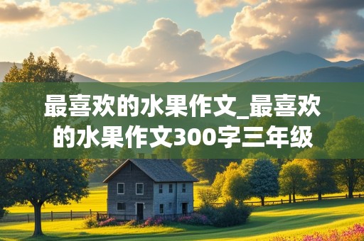 最喜欢的水果作文_最喜欢的水果作文300字三年级