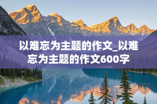 以难忘为主题的作文_以难忘为主题的作文600字