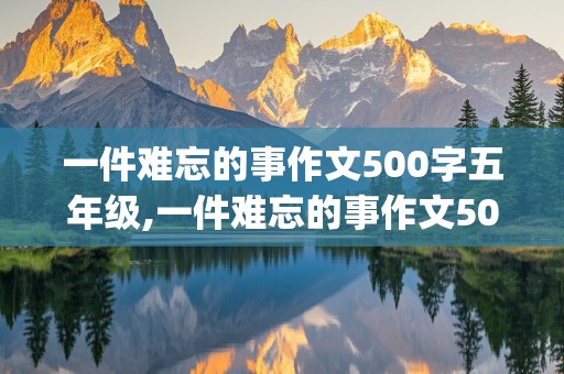 一件难忘的事作文500字五年级,一件难忘的事作文500字五年级(关于母亲的作文)