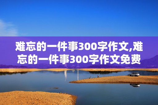 难忘的一件事300字作文,难忘的一件事300字作文免费