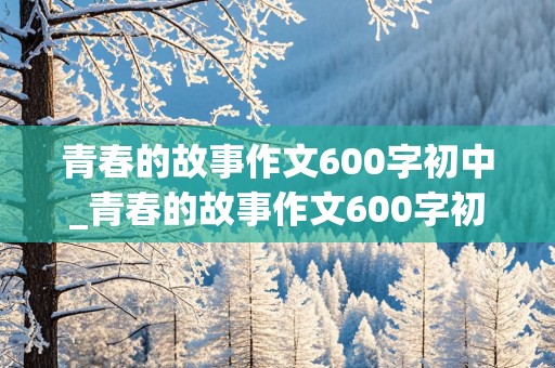 青春的故事作文600字初中_青春的故事作文600字初中作文