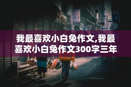 我最喜欢小白兔作文,我最喜欢小白兔作文300字三年级