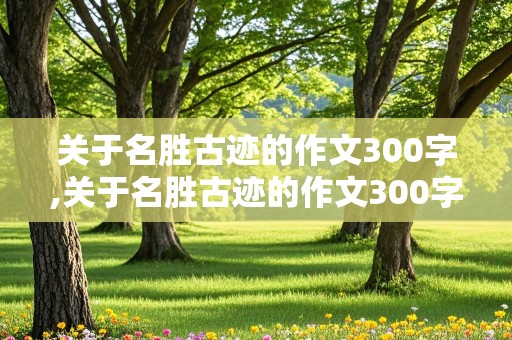 关于名胜古迹的作文300字,关于名胜古迹的作文300字作文