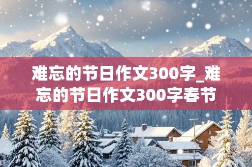 难忘的节日作文300字_难忘的节日作文300字春节