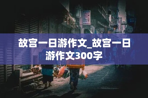 故宫一日游作文_故宫一日游作文300字