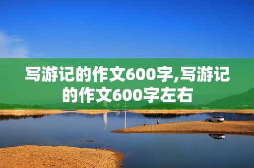 写游记的作文600字,写游记的作文600字左右