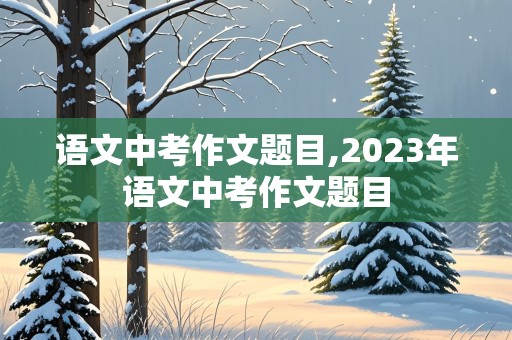 语文中考作文题目,2023年语文中考作文题目