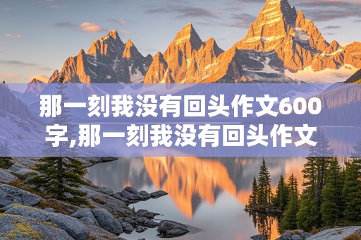 那一刻我没有回头作文600字,那一刻我没有回头作文600字初三