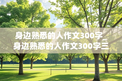 身边熟悉的人作文300字_身边熟悉的人作文300字三年级