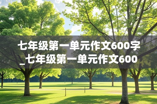 七年级第一单元作文600字_七年级第一单元作文600字左右