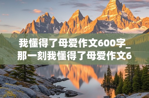 我懂得了母爱作文600字_那一刻我懂得了母爱作文600字