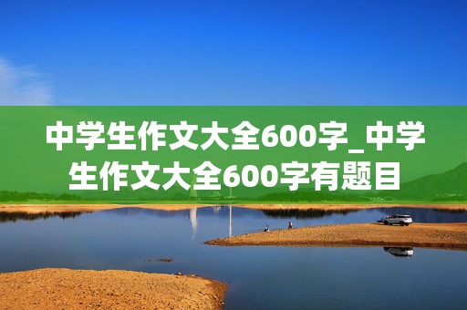 中学生作文大全600字_中学生作文大全600字有题目