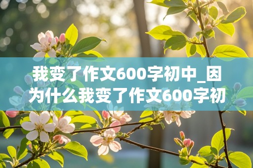 我变了作文600字初中_因为什么我变了作文600字初中