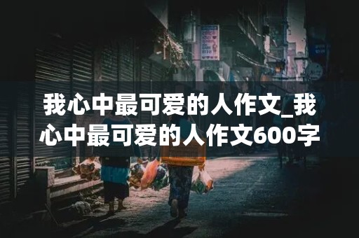 我心中最可爱的人作文_我心中最可爱的人作文600字