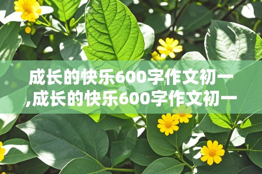 成长的快乐600字作文初一,成长的快乐600字作文初一作文