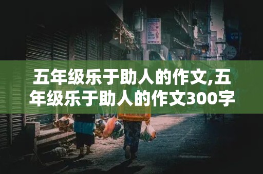 五年级乐于助人的作文,五年级乐于助人的作文300字