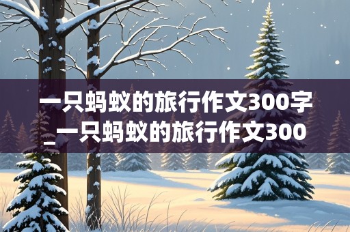 一只蚂蚁的旅行作文300字_一只蚂蚁的旅行作文300字以下