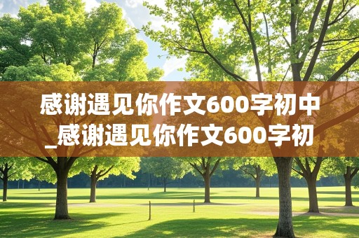 感谢遇见你作文600字初中_感谢遇见你作文600字初中老师