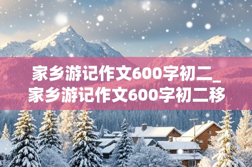 家乡游记作文600字初二_家乡游记作文600字初二移步换景