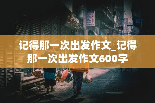 记得那一次出发作文_记得那一次出发作文600字