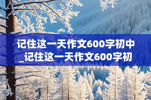 记住这一天作文600字初中_记住这一天作文600字初中记叙文