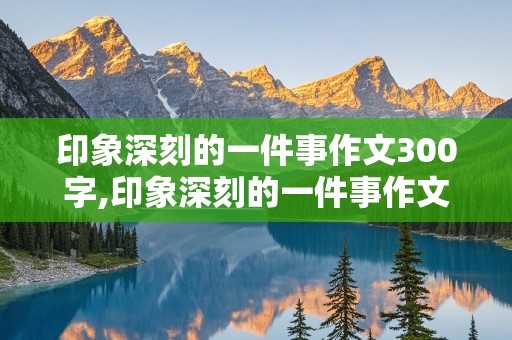 印象深刻的一件事作文300字,印象深刻的一件事作文300字左右