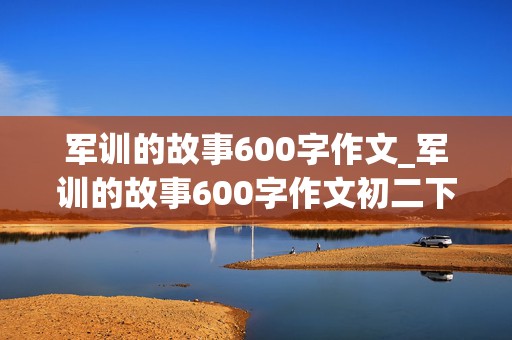 军训的故事600字作文_军训的故事600字作文初二下册