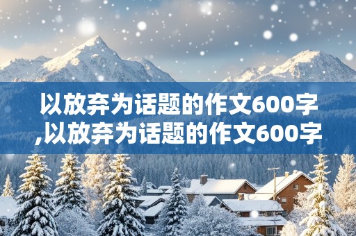 以放弃为话题的作文600字,以放弃为话题的作文600字高中