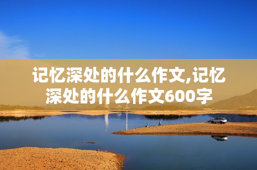 记忆深处的什么作文,记忆深处的什么作文600字