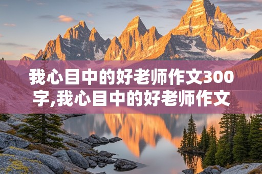 我心目中的好老师作文300字,我心目中的好老师作文300字左右