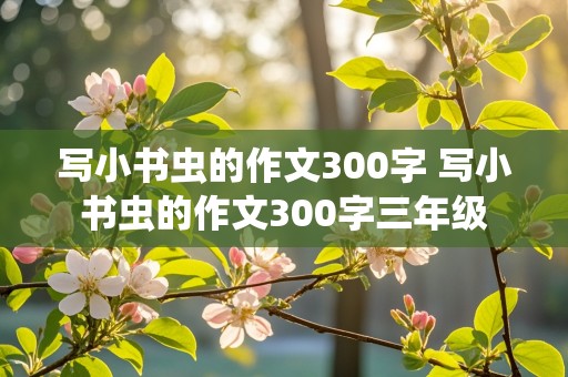 写小书虫的作文300字 写小书虫的作文300字三年级