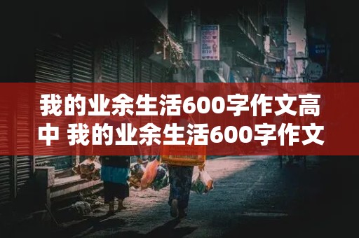 我的业余生活600字作文高中 我的业余生活600字作文高中生