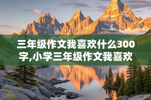 三年级作文我喜欢什么300字,小学三年级作文我喜欢什么300字