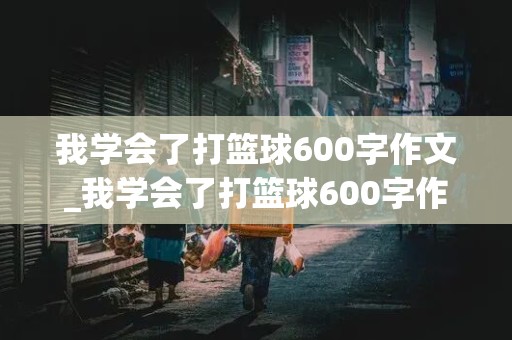 我学会了打篮球600字作文_我学会了打篮球600字作文初中