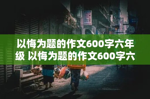 以悔为题的作文600字六年级 以悔为题的作文600字六年级有三个典型事例