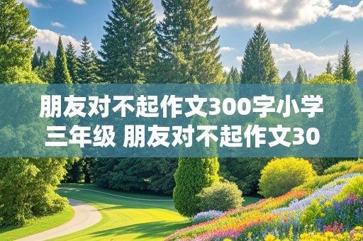 朋友对不起作文300字小学三年级 朋友对不起作文300字小学三年级作文