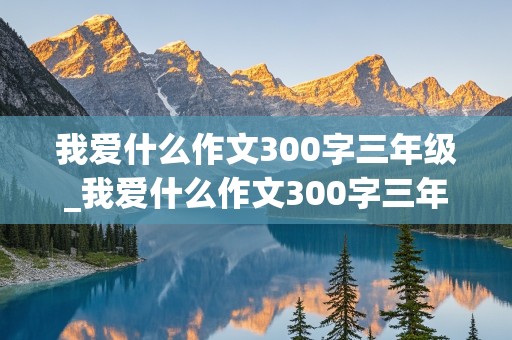 我爱什么作文300字三年级_我爱什么作文300字三年级下册