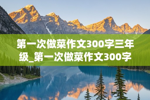 第一次做菜作文300字三年级_第一次做菜作文300字三年级下册