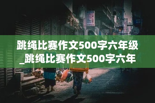 跳绳比赛作文500字六年级_跳绳比赛作文500字六年级点面结合