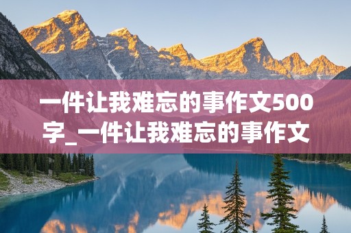 一件让我难忘的事作文500字_一件让我难忘的事作文500字记叙文