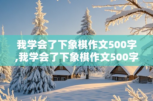 我学会了下象棋作文500字,我学会了下象棋作文500字左右